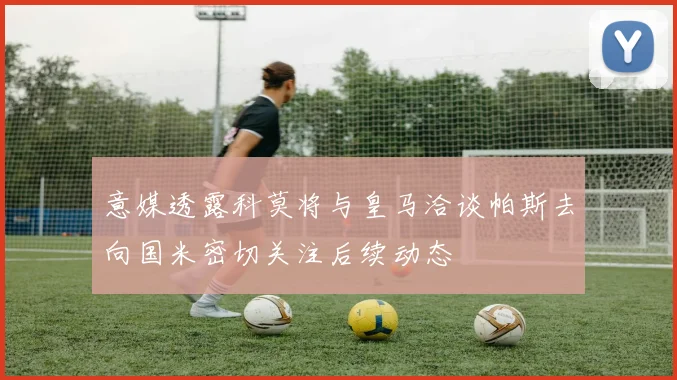 意媒透露科莫将与皇马洽谈帕斯去向国米密切关注后续动态