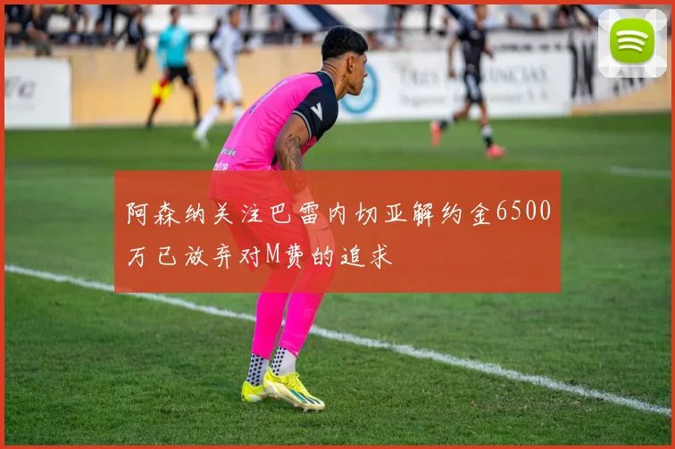 阿森纳关注巴雷内切亚解约金6500万已放弃对M费的追求