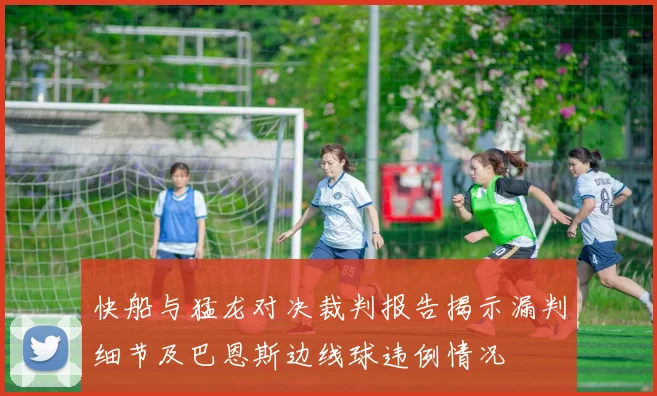 快船与猛龙对决裁判报告揭示漏判细节及巴恩斯边线球违例情况