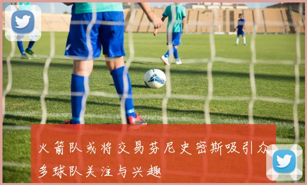火箭队或将交易芬尼史密斯吸引众多球队关注与兴趣