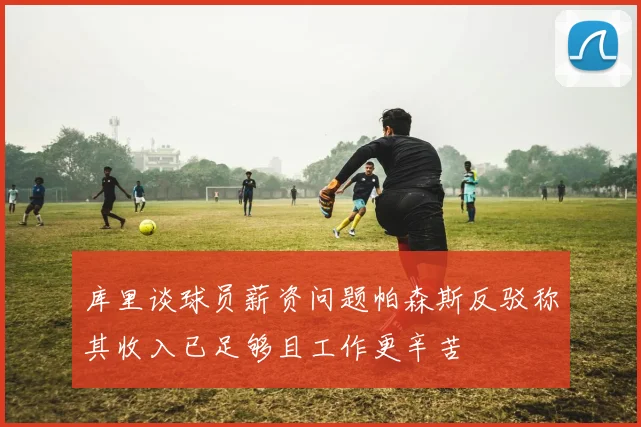 库里谈球员薪资问题帕森斯反驳称其收入已足够且工作更辛苦