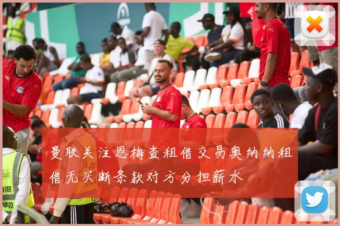 曼联关注恩梅查租借交易奥纳纳租借无买断条款对方分担薪水