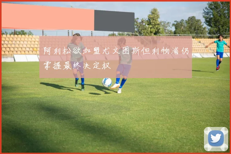 阿利松欲加盟尤文图斯但利物浦仍掌握最终决定权