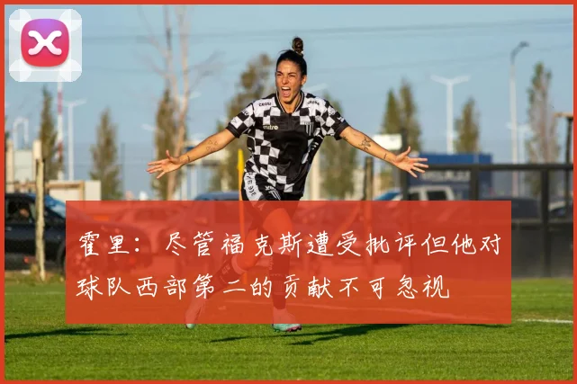 霍里：尽管福克斯遭受批评但他对球队西部第二的贡献不可忽视