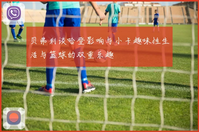贝弗利谈哈登影响与小卡趣味性生活与篮球的双重乐趣
