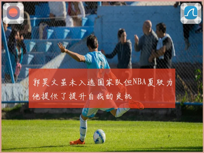 郭昊文虽未入选国家队但NBA夏联为他提供了提升自我的良机
