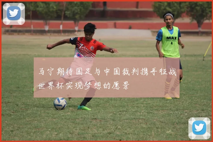 马宁期待国足与中国裁判携手征战世界杯实现梦想的愿景